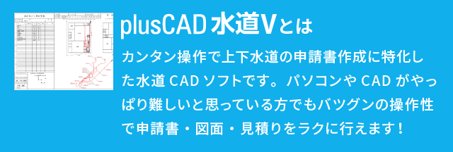 plusCAD水道Vとは？ カンタン操作で上下水道の申請書作成に特化した水道CADソフトです。パソコンやCADがやっぱり難しいと思っている方でもバツグンの操作性で申請書・図面・見積りをラクに行えます！